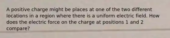 A positive charge might be places at one of the two different locations in a region where there is a uniform electric field. How does the electric force on the charge at positions 1 and 2 compare?