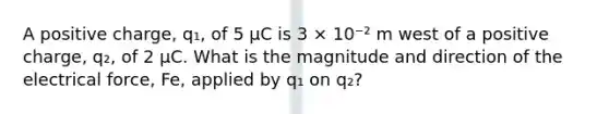 A positive charge, q₁, of 5 µC is 3 × 10⁻² m west of a positive charge, q₂, of 2 µC. What is the magnitude and direction of the electrical force, Fe, applied by q₁ on q₂?