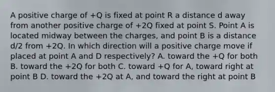 A positive charge of +Q is fixed at point R a distance d away from another positive charge of +2Q fixed at point S. Point A is located midway between the charges, and point B is a distance d/2 from +2Q. In which direction will a positive charge move if placed at point A and D respectively? A. toward the +Q for both B. toward the +2Q for both C. toward +Q for A, toward right at point B D. toward the +2Q at A, and toward the right at point B