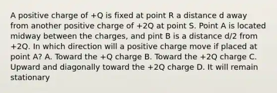 A positive charge of +Q is fixed at point R a distance d away from another positive charge of +2Q at point S. Point A is located midway between the charges, and pint B is a distance d/2 from +2Q. In which direction will a positive charge move if placed at point A? A. Toward the +Q charge B. Toward the +2Q charge C. Upward and diagonally toward the +2Q charge D. It will remain stationary