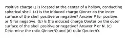 Positive charge Q is located at the center of a hollow, conducting spherical shell. (a) Is the induced charge Qinner on the inner surface of the shell positive or negative? Answer P for positive, or N for negative. (b) Is the induced charge Qouter on the outer surface of the shell positive or negative? Answer P or N. (c) Determine the ratio Qinner/Q and (d) ratio Qouter/Q.