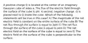 A positive charge Q is located at the center of an imaginary Gaussian cube of sides a. The flux of the electric field through the surface of the cube is phi. A second, negative charge -Q is placed next to Q inside the cube. Which of the following statements will be true in this case? A) The magnitude of the net electric field is constant on the entire surface of the cube B) The net flux through the surface is equal to 2phi C) The net flux through the surface of the cube is equal to zero D) The net electric field on the surface of the cube is equal to zero E) The electric field on the surface of the cube is perpendicular to the surface.