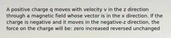 A positive charge q moves with velocity v in the z direction through a magnetic field whose vector is in the x direction. If the charge is negative and it moves in the negative-z direction, the force on the charge will be: zero increased reversed unchanged