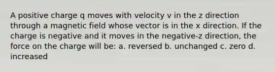 A positive charge q moves with velocity v in the z direction through a magnetic field whose vector is in the x direction. If the charge is negative and it moves in the negative-z direction, the force on the charge will be: a. reversed b. unchanged c. zero d. increased