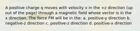 A positive charge q moves with velocity v in the +z direction (up out of the page) through a magnetic field whose vector is in the x direction. The force FM will be in the: a. positive-y direction b. negative-z direction c. positive-z direction d. positive-x direction