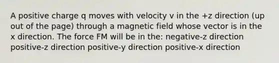 A positive charge q moves with velocity v in the +z direction (up out of the page) through a magnetic field whose vector is in the x direction. The force FM will be in the: negative-z direction positive-z direction positive-y direction positive-x direction