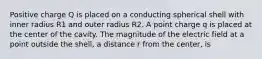 Positive charge Q is placed on a conducting spherical shell with inner radius R1 and outer radius R2. A point charge q is placed at the center of the cavity. The magnitude of the electric field at a point outside the shell, a distance r from the center, is