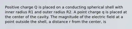 Positive charge Q is placed on a conducting spherical shell with inner radius R1 and outer radius R2. A point charge q is placed at the center of the cavity. The magnitude of the electric field at a point outside the shell, a distance r from the center, is