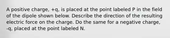 A positive charge, +q, is placed at the point labeled P in the field of the dipole shown below. Describe the direction of the resulting electric force on the charge. Do the same for a negative charge, -q, placed at the point labeled N.