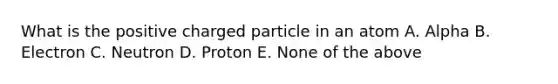 What is the positive charged particle in an atom A. Alpha B. Electron C. Neutron D. Proton E. None of the above