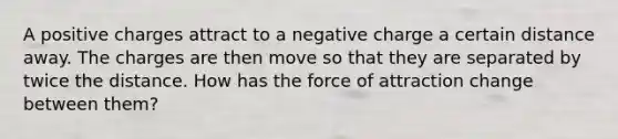 A positive charges attract to a negative charge a certain distance away. The charges are then move so that they are separated by twice the distance. How has the force of attraction change between them?