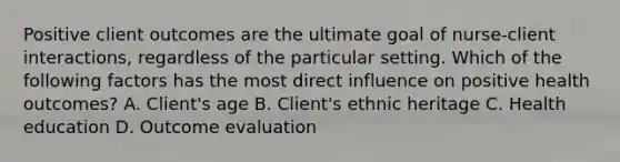 Positive client outcomes are the ultimate goal of nurse-client interactions, regardless of the particular setting. Which of the following factors has the most direct influence on positive health outcomes? A. Client's age B. Client's ethnic heritage C. Health education D. Outcome evaluation