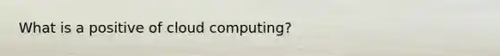 What is a positive of cloud computing?