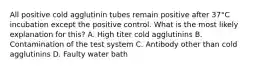 All positive cold agglutinin tubes remain positive after 37°C incubation except the positive control. What is the most likely explanation for this? A. High titer cold agglutinins B. Contamination of the test system C. Antibody other than cold agglutinins D. Faulty water bath