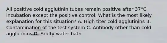 All positive cold agglutinin tubes remain positive after 37°C incubation except the positive control. What is the most likely explanation for this situation? A. High titer cold agglutinins B. Contamination of the test system C. Antibody other than cold agglutinins D. Faulty water bath