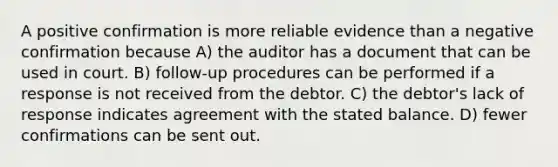 A positive confirmation is more reliable evidence than a negative confirmation because A) the auditor has a document that can be used in court. B) follow-up procedures can be performed if a response is not received from the debtor. C) the debtor's lack of response indicates agreement with the stated balance. D) fewer confirmations can be sent out.