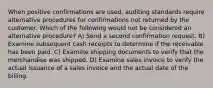 When positive confirmations are used, auditing standards require alternative procedures for confirmations not returned by the customer. Which of the following would not be considered an alternative procedure? A) Send a second confirmation request. B) Examine subsequent cash receipts to determine if the receivable has been paid. C) Examine shipping documents to verify that the merchandise was shipped. D) Examine sales invoice to verify the actual issuance of a sales invoice and the actual date of the billing.