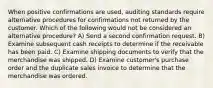 When positive confirmations are used, auditing standards require alternative procedures for confirmations not returned by the customer. Which of the following would not be considered an alternative procedure? A) Send a second confirmation request. B) Examine subsequent cash receipts to determine if the receivable has been paid. C) Examine shipping documents to verify that the merchandise was shipped. D) Examine customer's purchase order and the duplicate sales invoice to determine that the merchandise was ordered.