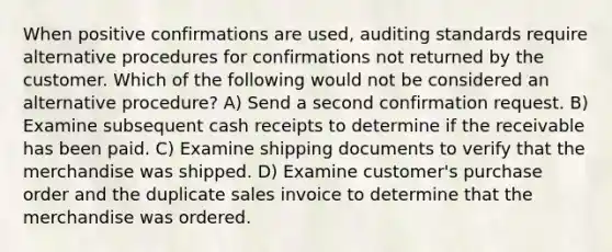 When positive confirmations are used, auditing standards require alternative procedures for confirmations not returned by the customer. Which of the following would not be considered an alternative procedure? A) Send a second confirmation request. B) Examine subsequent cash receipts to determine if the receivable has been paid. C) Examine shipping documents to verify that the merchandise was shipped. D) Examine customer's purchase order and the duplicate sales invoice to determine that the merchandise was ordered.