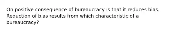 On positive consequence of bureaucracy is that it reduces bias. Reduction of bias results from which characteristic of a bureaucracy?