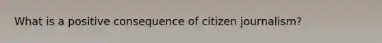 What is a positive consequence of citizen journalism?