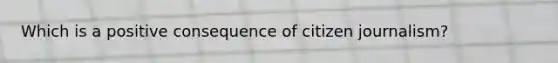 Which is a positive consequence of citizen journalism?