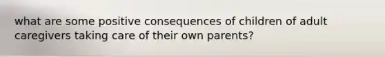 what are some positive consequences of children of adult caregivers taking care of their own parents?
