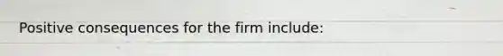 Positive consequences for the firm include: