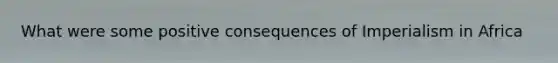 What were some positive consequences of Imperialism in Africa