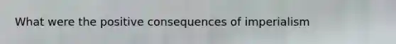 What were the positive consequences of imperialism