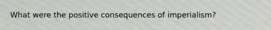 What were the positive consequences of imperialism?