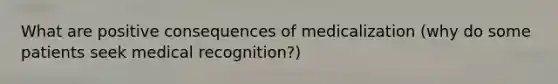 What are positive consequences of medicalization (why do some patients seek medical recognition?)