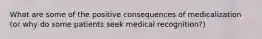 What are some of the positive consequences of medicalization (or why do some patients seek medical recognition?)