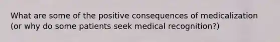 What are some of the positive consequences of medicalization (or why do some patients seek medical recognition?)