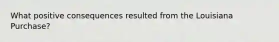 What positive consequences resulted from the Louisiana Purchase?