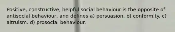 Positive, constructive, helpful social behaviour is the opposite of antisocial behaviour, and defines a) persuasion. b) conformity. c) altruism. d) prosocial behaviour.