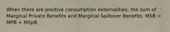 When there are positive consumption externalities, the sum of Marginal Private Benefits and Marginal Spillover Benefits. MSB = MPB + MSpB