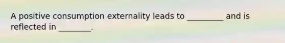 A positive consumption externality leads to _________ and is reflected in ________.