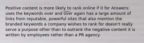 Positive content is more likely to rank online if it for Answers: uses the keywords over and over again has a large amount of links from reputable, powerful sites that also mention the branded keywords a company wishes to rank for doesn't really serve a purpose other than to outrank the negative content it is written by employees rather than a PR agency