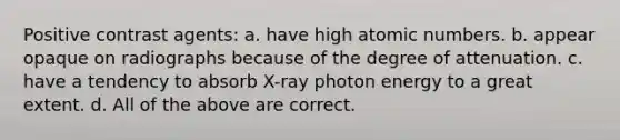 Positive contrast agents: a. have high atomic numbers. b. appear opaque on radiographs because of the degree of attenuation. c. have a tendency to absorb X-ray photon energy to a great extent. d. All of the above are correct.