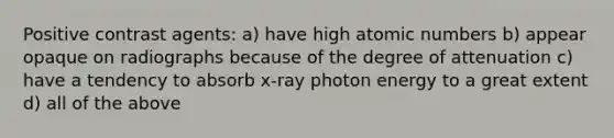 Positive contrast agents: a) have high atomic numbers b) appear opaque on radiographs because of the degree of attenuation c) have a tendency to absorb x-ray photon energy to a great extent d) all of the above