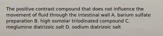 The positive contrast compound that does not influence the movement of fluid through the intestinal wall A. barium sulfate preparation B. high osmolar triiodinated compound C. meglumine diatrizoic salt D. sodium diatrizoic salt