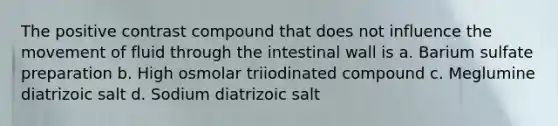 The positive contrast compound that does not influence the movement of fluid through the intestinal wall is a. Barium sulfate preparation b. High osmolar triiodinated compound c. Meglumine diatrizoic salt d. Sodium diatrizoic salt