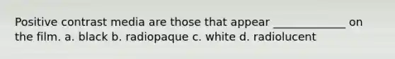 Positive contrast media are those that appear _____________ on the film. a. black b. radiopaque c. white d. radiolucent