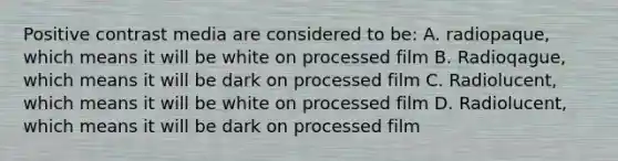 Positive contrast media are considered to be: A. radiopaque, which means it will be white on processed film B. Radioqague, which means it will be dark on processed film C. Radiolucent, which means it will be white on processed film D. Radiolucent, which means it will be dark on processed film