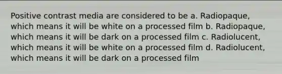 Positive contrast media are considered to be a. Radiopaque, which means it will be white on a processed film b. Radiopaque, which means it will be dark on a processed film c. Radiolucent, which means it will be white on a processed film d. Radiolucent, which means it will be dark on a processed film