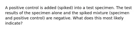 A positive control is added (spiked) into a test specimen. The test results of the specimen alone and the spiked mixture (specimen and positive control) are negative. What does this most likely indicate?