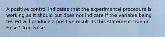 A positive control indicates that the experimental procedure is working as it should but does not indicate if the variable being tested will produce a positive result. Is this statement True or False? True False