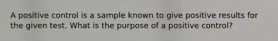 A positive control is a sample known to give positive results for the given test. What is the purpose of a positive control?