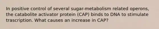 In positive control of several sugar-metabolism related operons, the catabolite activator protein (CAP) binds to DNA to stimulate trascription. What causes an increase in CAP?